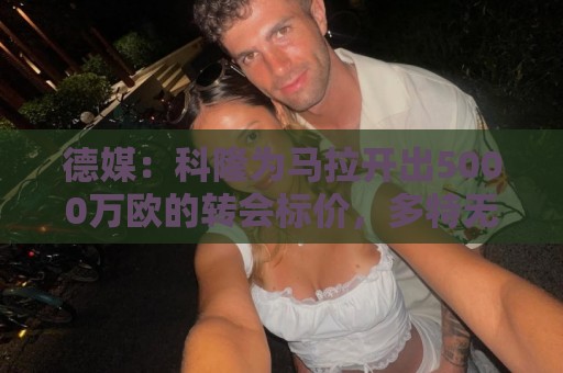 德媒：科隆为马拉开出5000万欧的转会标价，多特无力承担这笔费用