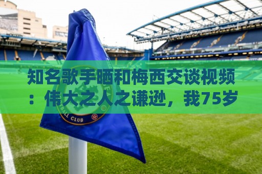 知名歌手晒和梅西交谈视频：伟大之人之谦逊，我75岁仍能实现梦想