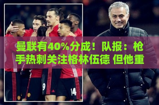 曼联有40%分成！队报：枪手热刺关注格林伍德 但他重返英超很困难