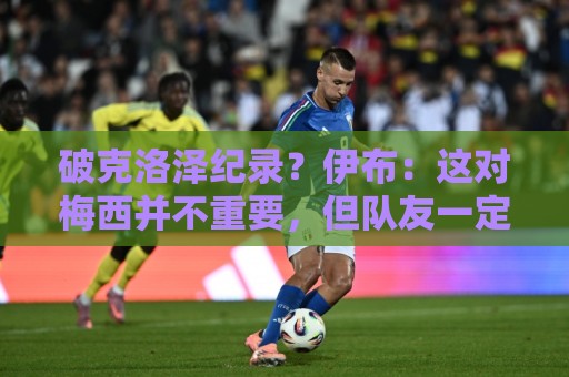 破克洛泽纪录？伊布：这对梅西并不重要，但队友一定会帮他破纪录