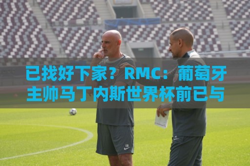 已找好下家？RMC：葡萄牙主帅马丁内斯世界杯前已与胜利展开谈判