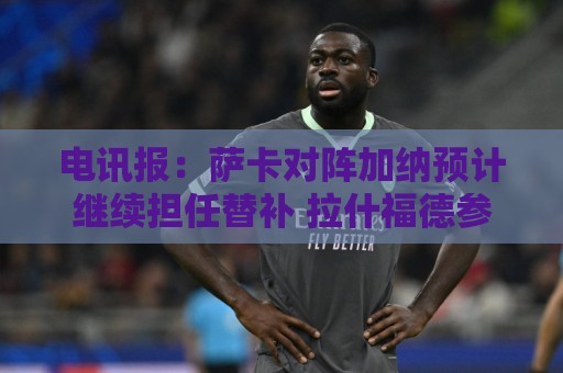 电讯报：萨卡对阵加纳预计继续担任替补 拉什福德参加合练