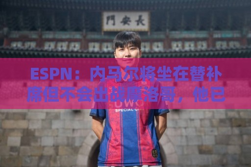 ESPN：内马尔将坐在替补席但不会出战摩洛哥，他已完成康复训练