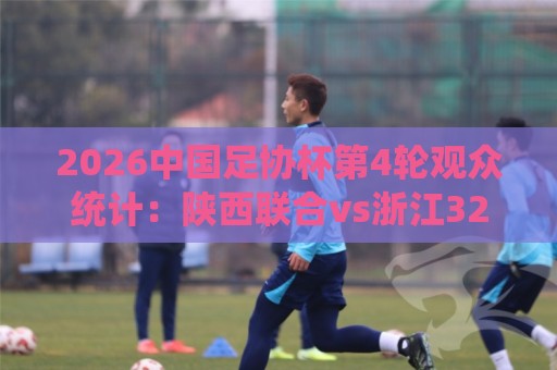 2026中国足协杯第4轮观众统计：陕西联合vs浙江32531人最多