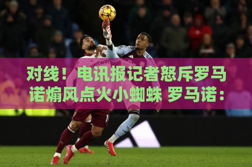 对线！电讯报记者怒斥罗马诺煽风点火小蜘蛛 罗马诺：哪撒谎了？