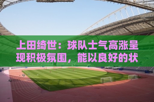 上田绮世：球队士气高涨呈现积极氛围，能以良好的状态迎接首战