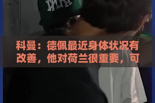 科曼：德佩最近身体状况有改善，他对荷兰很重要，可以的话会首发