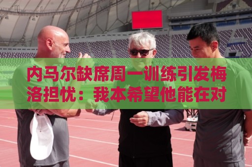 内马尔缺席周一训练引发梅洛担忧：我本希望他能在对海地时登场