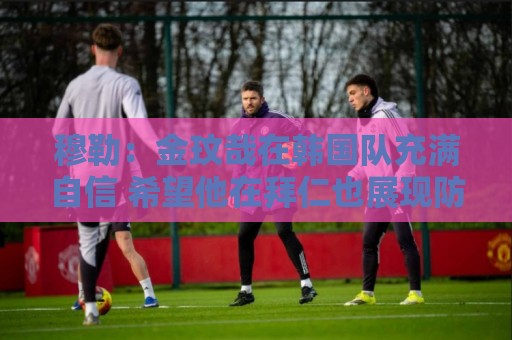穆勒：金玟哉在韩国队充满自信 希望他在拜仁也展现防线领袖风采
