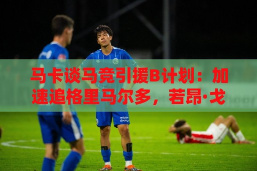 马卡谈马竞引援B计划：加速追格里马尔多，若昂·戈麦斯重回视野
