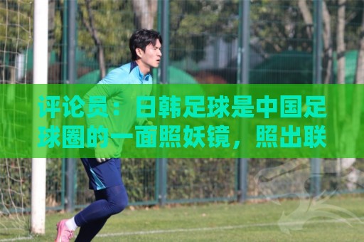 评论员：日韩足球是中国足球圈的一面照妖镜，照出联赛荒废之妖