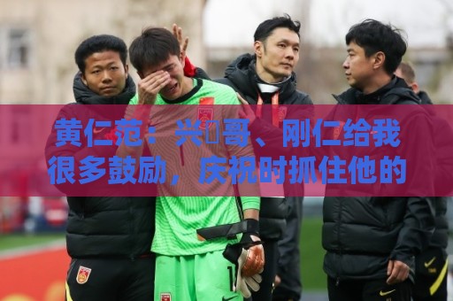 黄仁范：兴慜哥、刚仁给我很多鼓励，庆祝时抓住他的脸是表达感谢