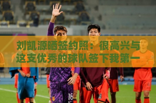 刘凯源晒签约照：很高兴与这支优秀的球队签下我第一份职业合同