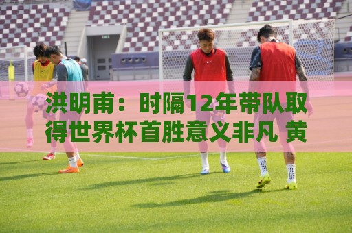 洪明甫：时隔12年带队取得世界杯首胜意义非凡 黄仁范表现超预期