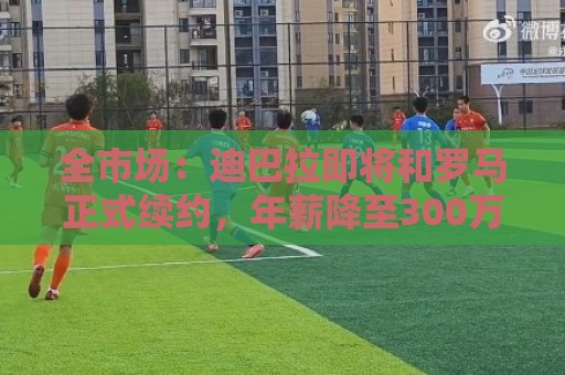 全市场：迪巴拉即将和罗马正式续约，年薪降至300万欧元