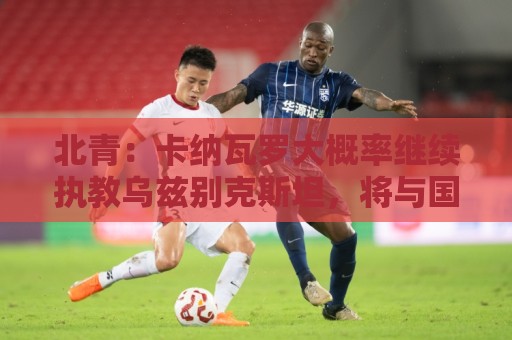 北青：卡纳瓦罗大概率继续执教乌兹别克斯坦，将与国足踢热身赛