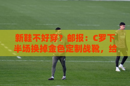 新鞋不好穿？邮报：C罗下半场换掉金色定制战靴，给耐克出了难题