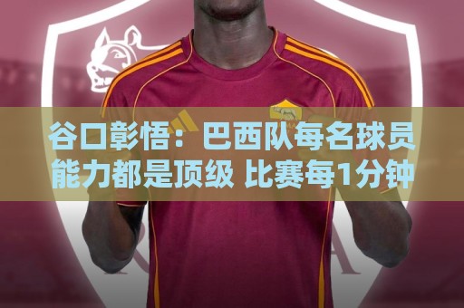 谷口彰悟：巴西队每名球员能力都是顶级 比赛每1分钟都不能大意