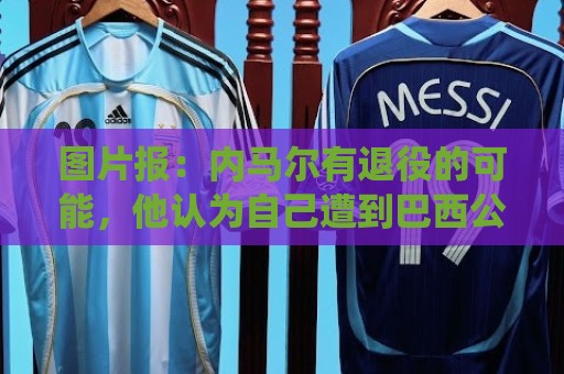 图片报：内马尔有退役的可能，他认为自己遭到巴西公众不公平对待