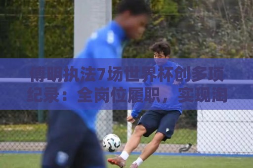 傅明执法7场世界杯创多项纪录：全岗位履职，实现淘汰赛零突破