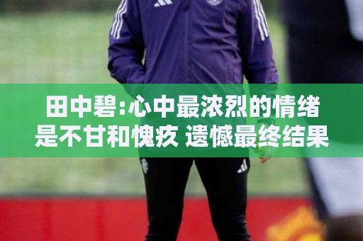 田中碧:心中最浓烈的情绪是不甘和愧疚 遗憾最终结果未能匹配付出