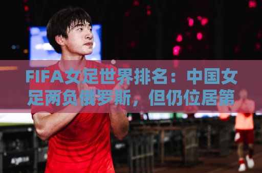 FIFA女足世界排名：中国女足两负俄罗斯，但仍位居第16位