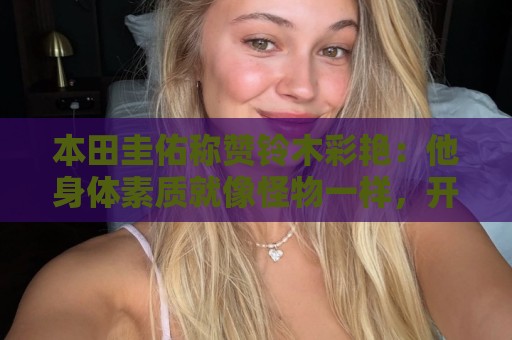 本田圭佑称赞铃木彩艳：他身体素质就像怪物一样，开大脚力度很大