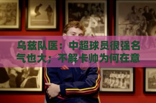 乌兹队医：中超球员很强名气也大；不解卡帅为何在意大利不受认可