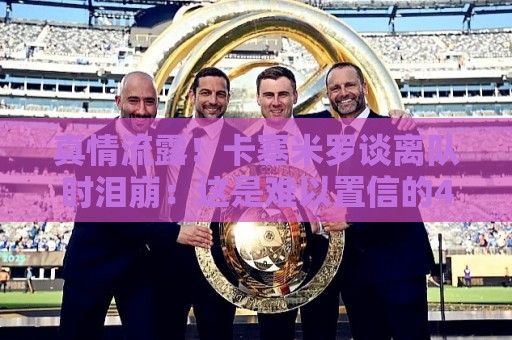 真情流露！卡塞米罗谈离队时泪崩：这是难以置信的4年，我爱曼联
