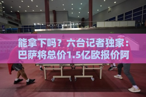 能拿下吗？六台记者独家：巴萨将总价1.5亿欧报价阿尔瓦雷斯！