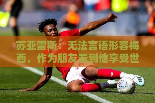 苏亚雷斯：无法言语形容梅西，作为朋友看到他享受世界杯最为美好