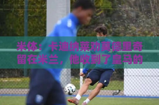 米体：卡迪纳莱劝莫德里奇留在米兰，他收到了皇马的高管职位邀请