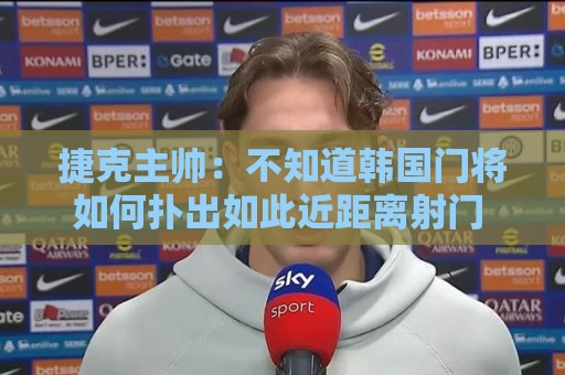 捷克主帅：不知道韩国门将如何扑出如此近距离射门 结果令人遗憾
