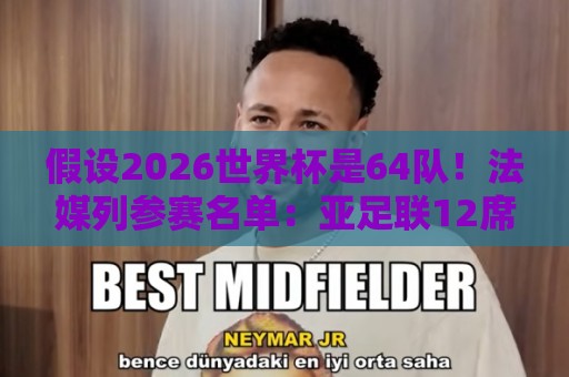 假设2026世界杯是64队！法媒列参赛名单：亚足联12席仍无中国男足