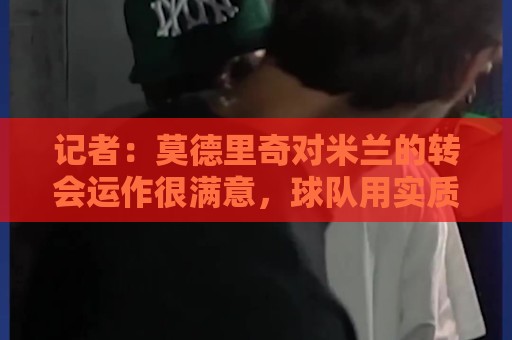 记者：莫德里奇对米兰的转会运作很满意，球队用实质行动劝他留下