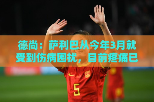 德尚：萨利巴从今年3月就受到伤病困扰，目前疼痛已经无法忍受