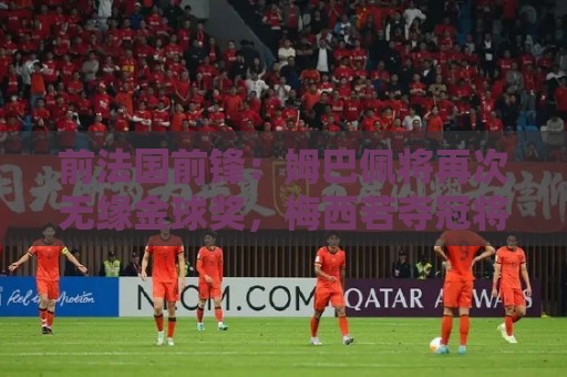 前法国前锋：姆巴佩将再次无缘金球奖，梅西若夺冠将有望获奖