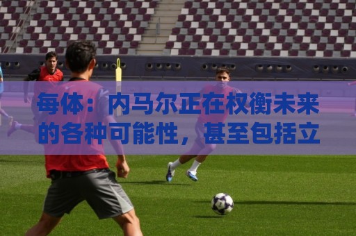 每体：内马尔正在权衡未来的各种可能性，甚至包括立即退役
