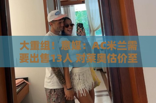 大重组!意媒:AC米兰需要出售13人 对莱奥估价至少6000万欧 大重组!意媒:AC米兰需要出售13人 对莱奥估价至少6000万欧