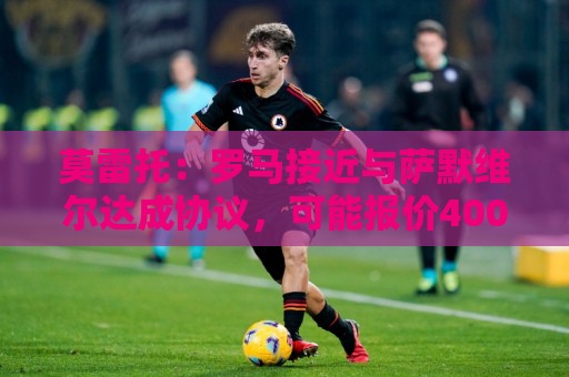 莫雷托:罗马接近与萨默维尔达成协议,可能报价4000万+500万欧 莫雷托:罗马接近与萨默维尔达成协议,可能报价4000万+500万欧