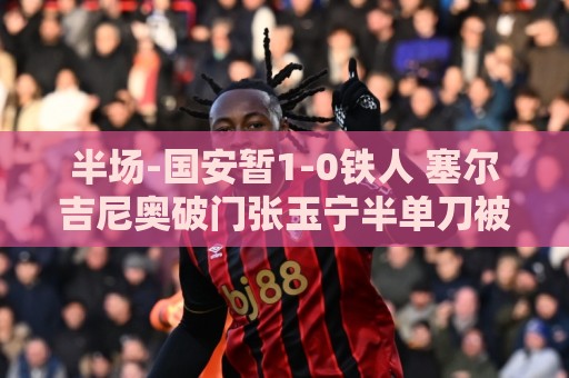 半场-国安暂1-0铁人 塞尔吉尼奥破门张玉宁半单刀被扑 半场-国安暂1-0铁人 塞尔吉尼奥破门张玉宁半单刀被扑