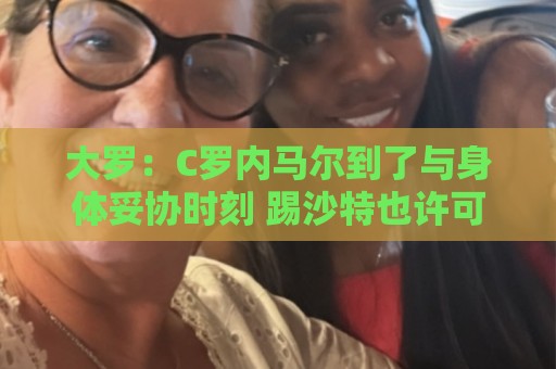 大罗:C罗内马尔到了与身体妥协时刻 踢沙特也许可以但世界杯很难 大罗:C罗内马尔到了与身体妥协时刻 踢沙特也许可以但世界杯很难