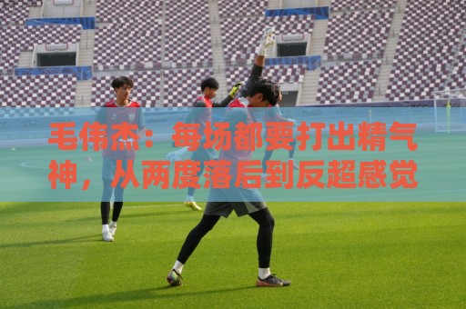 毛伟杰:每场都要打出精气神,从两度落后到反超感觉不可思议 毛伟杰:每场都要打出精气神,从两度落后到反超感觉不可思议