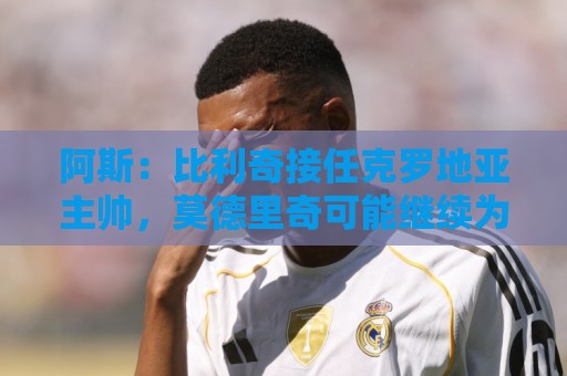 阿斯：比利奇接任克罗地亚主帅，莫德里奇可能继续为国出征