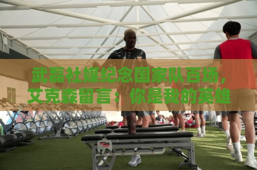 武磊社媒纪念国家队百场，艾克森留言：你是我的英雄，兄弟，Nb