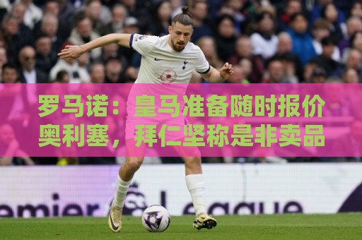 罗马诺：皇马准备随时报价奥利塞，拜仁坚称是非卖品并提供新合同