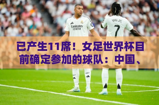 已产生11席！女足世界杯目前确定参加的球队：中国、阿根廷在列