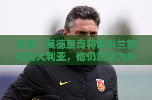 米体:莫德里奇将随米兰前往澳大利亚,他仍然想为米兰夺得冠军 米体:莫德里奇将随米兰前往澳大利亚,他仍然想为米兰夺得冠军