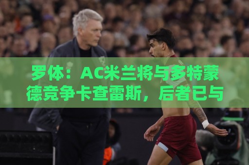 罗体:AC米兰将与多特蒙德竞争卡查雷斯,后者已与亨克进行谈判 罗体:AC米兰将与多特蒙德竞争卡查雷斯,后者已与亨克进行谈判
