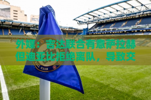 外媒：吉达联合有意萨拉赫但迪亚比拒绝离队，导致交易陷入僵局